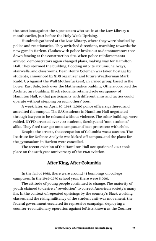 the sanctions against the 6 protesters who sat-in at the Low Library a ‘month earlier, just before the Holy Week Uprising.  Hundreds gathered at the Low Library, where they were blocked by police and reactionaries. They switched directions, marching towards the new gym in Harlem,. Clashes with police broke out as demonstrators tore. down fencing at the construction site. When police reinforcements arrived, demonstrators again changed plans, making way for Hamilton Hall. They stormed the building, flooding into its atriums, hallways, stairwells, and classrooms. Dean Henry Coleman was taken hostage by students, announced by SDS organizer and future Weatherman Mark Rudd. Up Against the Wall Motherfuckers, an armed group based in the Lower East Side, took over the Mathematies building. Others oceupied the Architecture building. Black students retained sole oceupancy of ‘Hamilton Hall so that participants with different aims and tacties could operate without stepping on each others’toes.  A week later, on April 30, 1968, 1,000 police officers gathered and assaulted the campus. The SAS students in Hamilton Hall negotiated through lawyers to be released without violence. The other buildings were raided. NYPD arrested over 700 students, faculty, and "non-students” alike. They fired tear gas onto campus and beat protesters with clubs.  Despite the arrests, the oceupation of Columbia was a success. The Institute for Defense Analysis was kicked off campus, and the plans for the gymnasium in Harlem were cancelled.  ‘The recent eviction of the Hamilton Hall oceupation of 2024 took place on the soth year anniversary of the 1968 evi  After King, After Columbia  In the fall of 1968, there were around 41 bombings on college campuses. In the 1969-1970 school year, there were 5,000,  ‘The attitude of young people continued to change. The majority of youth claimed to desire a "revolution” to correct American society’s many ills.In the context of repeated uprisings by the country’s Black working classes, and the rising militancy of the student anti-war movement, the federal government escalated its repressive campaign, deployinga counter-revolutionary operation against leftists known as the Counter  LR ——— » 